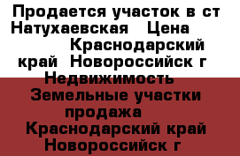 Продается участок в ст.Натухаевская › Цена ­ 680 000 - Краснодарский край, Новороссийск г. Недвижимость » Земельные участки продажа   . Краснодарский край,Новороссийск г.